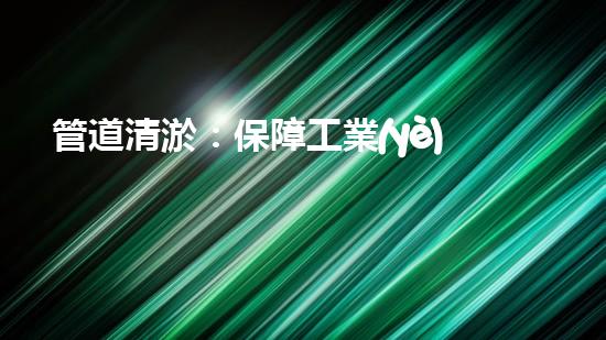 管道清淤：保障工業(yè)安全，提升設(shè)備壽命